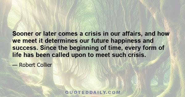 Sooner or later comes a crisis in our affairs, and how we meet it determines our future happiness and success. Since the beginning of time, every form of life has been called upon to meet such crisis.