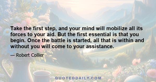 Take the first step, and your mind will mobilize all its forces to your aid. But the first essential is that you begin. Once the battle is started, all that is within and without you will come to your assistance.