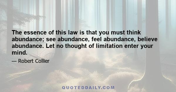 The essence of this law is that you must think abundance; see abundance, feel abundance, believe abundance. Let no thought of limitation enter your mind.