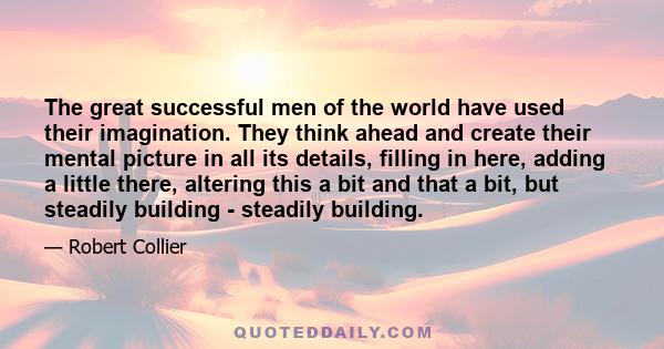 The great successful men of the world have used their imagination. They think ahead and create their mental picture in all its details, filling in here, adding a little there, altering this a bit and that a bit, but