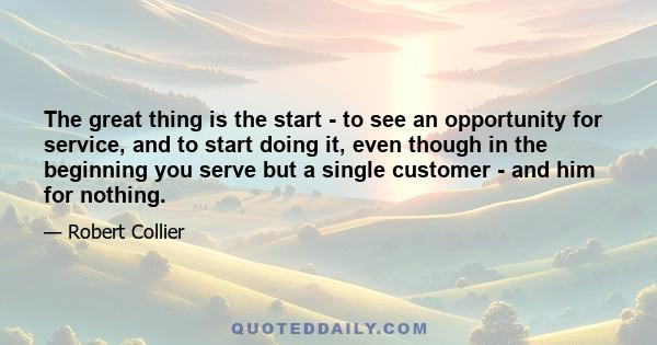 The great thing is the start - to see an opportunity for service, and to start doing it, even though in the beginning you serve but a single customer - and him for nothing.