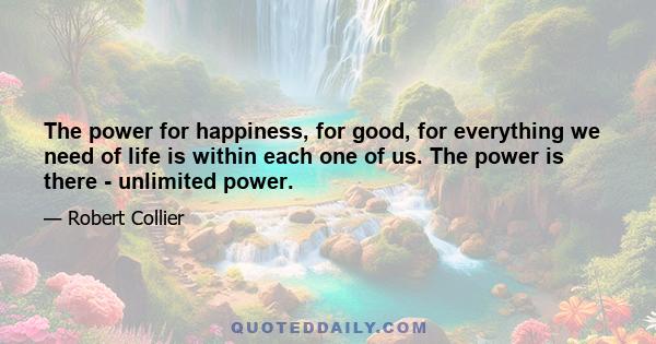 The power for happiness, for good, for everything we need of life is within each one of us. The power is there - unlimited power.