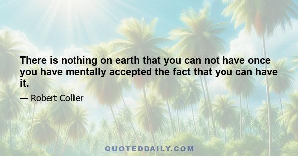 There is nothing on earth that you can not have once you have mentally accepted the fact that you can have it.