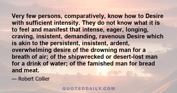 Very few persons, comparatively, know how to Desire with sufficient intensity. They do not know what it is to feel and manifest that intense, eager, longing, craving, insistent, demanding, ravenous Desire which is akin