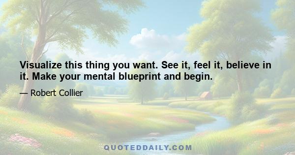 Visualize this thing you want. See it, feel it, believe in it. Make your mental blueprint and begin.