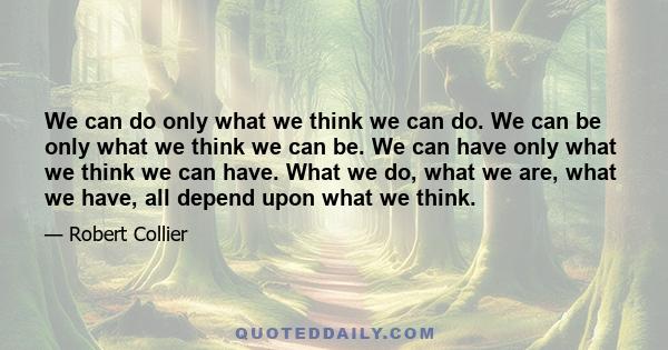 We can do only what we think we can do. We can be only what we think we can be. We can have only what we think we can have. What we do, what we are, what we have, all depend upon what we think.