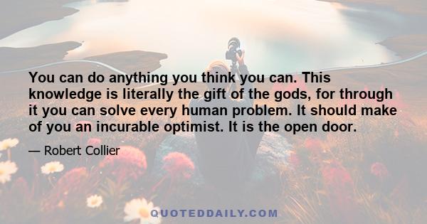 You can do anything you think you can. This knowledge is literally the gift of the gods, for through it you can solve every human problem. It should make of you an incurable optimist. It is the open door.