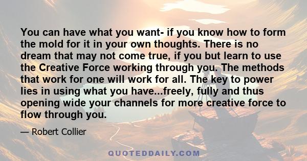 You can have what you want- if you know how to form the mold for it in your own thoughts. There is no dream that may not come true, if you but learn to use the Creative Force working through you. The methods that work