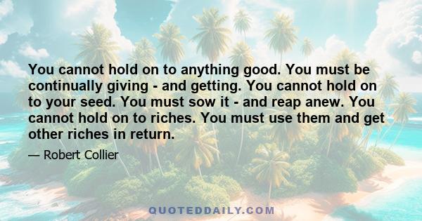 You cannot hold on to anything good. You must be continually giving - and getting. You cannot hold on to your seed. You must sow it - and reap anew. You cannot hold on to riches. You must use them and get other riches