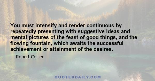 You must intensify and render continuous by repeatedly presenting with suggestive ideas and mental pictures of the feast of good things, and the flowing fountain, which awaits the successful achievement or attainment of 