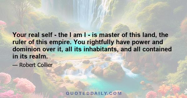 Your real self - the I am I - is master of this land, the ruler of this empire. You rightfully have power and dominion over it, all its inhabitants, and all contained in its realm.