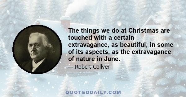 The things we do at Christmas are touched with a certain extravagance, as beautiful, in some of its aspects, as the extravagance of nature in June.