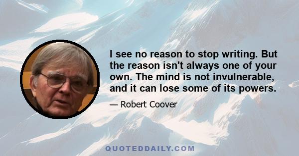 I see no reason to stop writing. But the reason isn't always one of your own. The mind is not invulnerable, and it can lose some of its powers.