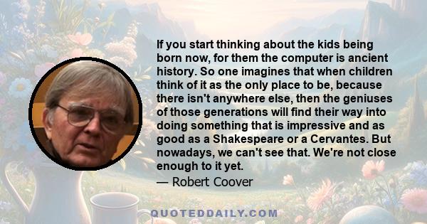 If you start thinking about the kids being born now, for them the computer is ancient history. So one imagines that when children think of it as the only place to be, because there isn't anywhere else, then the geniuses 