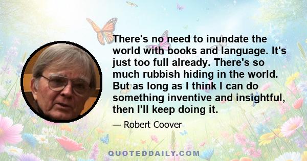 There's no need to inundate the world with books and language. It's just too full already. There's so much rubbish hiding in the world. But as long as I think I can do something inventive and insightful, then I'll keep