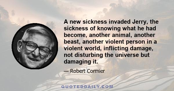 A new sickness invaded Jerry, the sickness of knowing what he had become, another animal, another beast, another violent person in a violent world, inflicting damage, not disturbing the universe but damaging it.