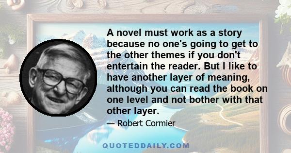 A novel must work as a story because no one's going to get to the other themes if you don't entertain the reader. But I like to have another layer of meaning, although you can read the book on one level and not bother