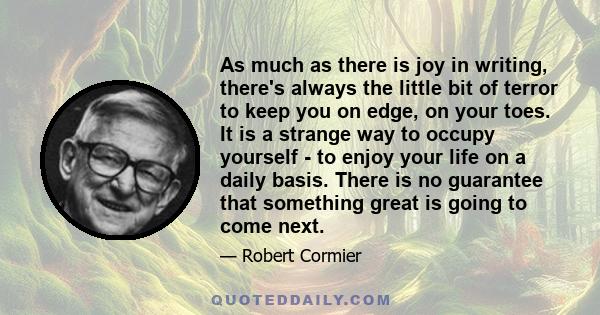 As much as there is joy in writing, there's always the little bit of terror to keep you on edge, on your toes. It is a strange way to occupy yourself - to enjoy your life on a daily basis. There is no guarantee that