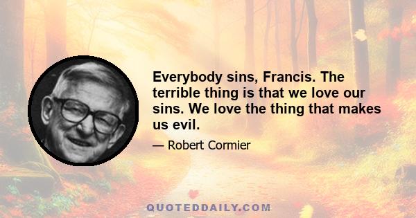 Everybody sins, Francis. The terrible thing is that we love our sins. We love the thing that makes us evil.