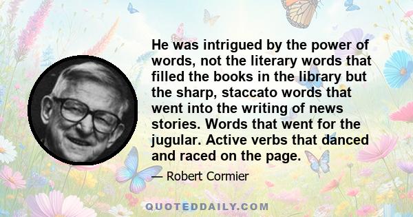 He was intrigued by the power of words, not the literary words that filled the books in the library but the sharp, staccato words that went into the writing of news stories. Words that went for the jugular. Active verbs 