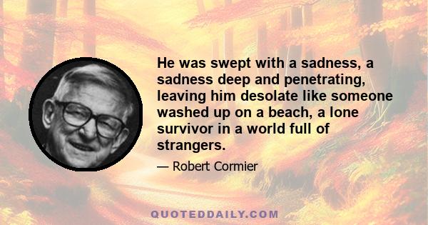 He was swept with a sadness, a sadness deep and penetrating, leaving him desolate like someone washed up on a beach, a lone survivor in a world full of strangers.