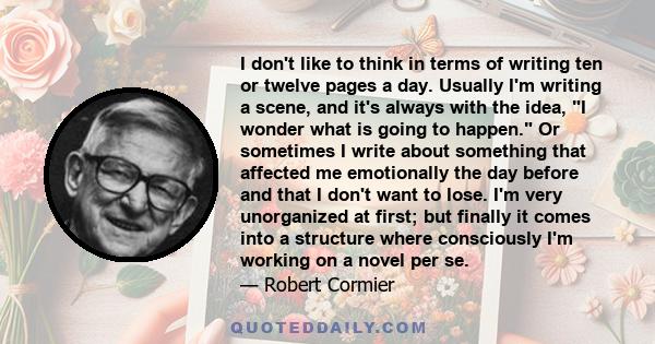 I don't like to think in terms of writing ten or twelve pages a day. Usually I'm writing a scene, and it's always with the idea, I wonder what is going to happen. Or sometimes I write about something that affected me