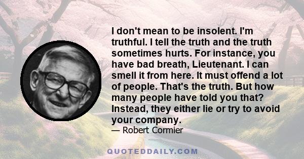 I don't mean to be insolent. I'm truthful. I tell the truth and the truth sometimes hurts. For instance, you have bad breath, Lieutenant. I can smell it from here. It must offend a lot of people. That's the truth. But