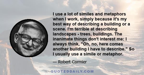 I use a lot of similes and metaphors when I work, simply because it's my best way of describing a building or a scene. I'm terrible at describing landscapes - trees, buildings. The inanimate things don't interest me: I