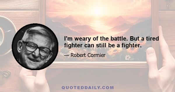 I'm weary of the battle. But a tired fighter can still be a fighter.