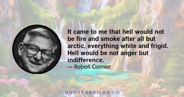 It came to me that hell would not be fire and smoke after all but arctic, everything white and frigid. Hell would be not anger but indifference.