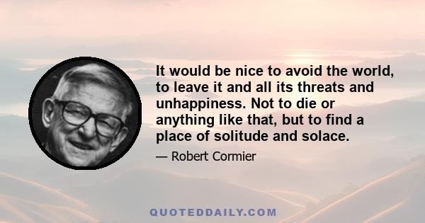 It would be nice to avoid the world, to leave it and all its threats and unhappiness. Not to die or anything like that, but to find a place of solitude and solace.