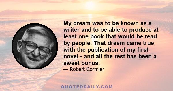 My dream was to be known as a writer and to be able to produce at least one book that would be read by people. That dream came true with the publication of my first novel - and all the rest has been a sweet bonus.