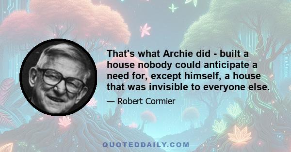 That's what Archie did - built a house nobody could anticipate a need for, except himself, a house that was invisible to everyone else.