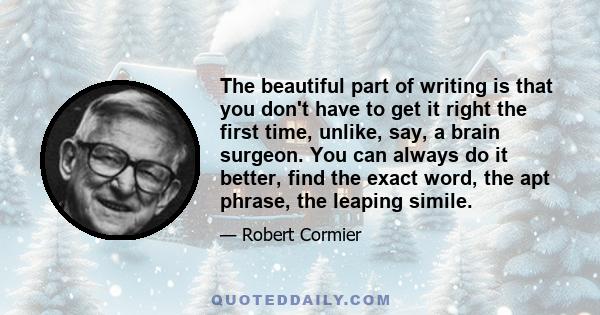 The beautiful part of writing is that you don't have to get it right the first time, unlike, say, a brain surgeon. You can always do it better, find the exact word, the apt phrase, the leaping simile.