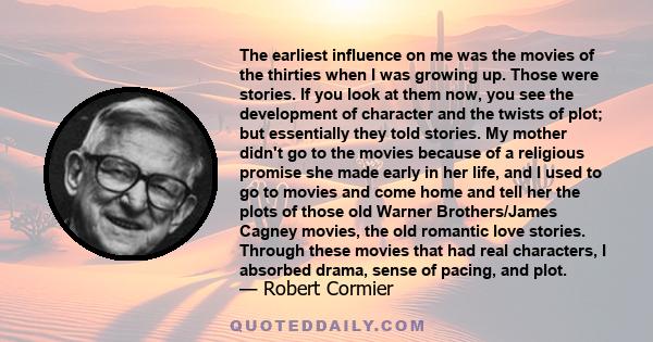 The earliest influence on me was the movies of the thirties when I was growing up. Those were stories. If you look at them now, you see the development of character and the twists of plot; but essentially they told