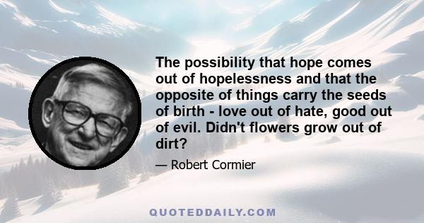 The possibility that hope comes out of hopelessness and that the opposite of things carry the seeds of birth - love out of hate, good out of evil. Didn't flowers grow out of dirt?