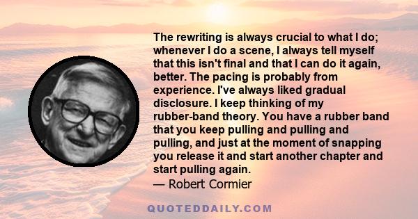 The rewriting is always crucial to what I do; whenever I do a scene, I always tell myself that this isn't final and that I can do it again, better. The pacing is probably from experience. I've always liked gradual