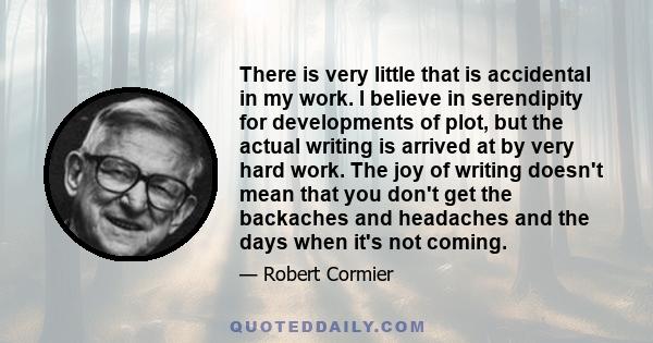 There is very little that is accidental in my work. I believe in serendipity for developments of plot, but the actual writing is arrived at by very hard work. The joy of writing doesn't mean that you don't get the