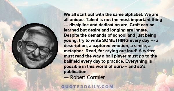 We all start out with the same alphabet. We are all unique. Talent is not the most important thing --- discipline and dedication are. Craft can be learned but desire and longing are innate. Despite the demands of school 