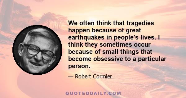 We often think that tragedies happen because of great earthquakes in people's lives. I think they sometimes occur because of small things that become obsessive to a particular person.