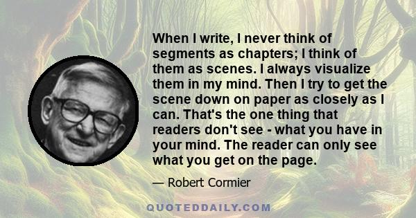 When I write, I never think of segments as chapters; I think of them as scenes. I always visualize them in my mind. Then I try to get the scene down on paper as closely as I can. That's the one thing that readers don't