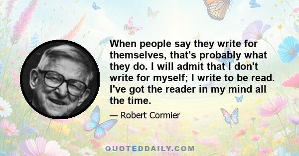 When people say they write for themselves, that's probably what they do. I will admit that I don't write for myself; I write to be read. I've got the reader in my mind all the time.