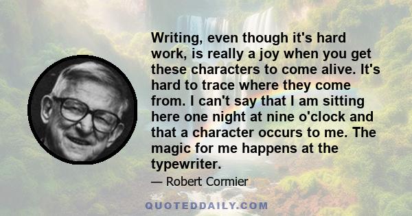 Writing, even though it's hard work, is really a joy when you get these characters to come alive. It's hard to trace where they come from. I can't say that I am sitting here one night at nine o'clock and that a