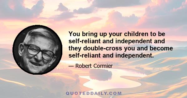 You bring up your children to be self-reliant and independent and they double-cross you and become self-reliant and independent.