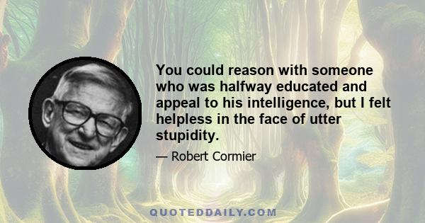 You could reason with someone who was halfway educated and appeal to his intelligence, but I felt helpless in the face of utter stupidity.