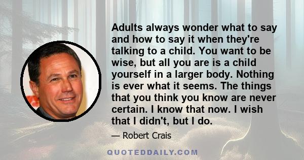 Adults always wonder what to say and how to say it when they're talking to a child. You want to be wise, but all you are is a child yourself in a larger body. Nothing is ever what it seems. The things that you think you 