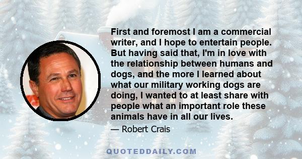 First and foremost I am a commercial writer, and I hope to entertain people. But having said that, I'm in love with the relationship between humans and dogs, and the more I learned about what our military working dogs