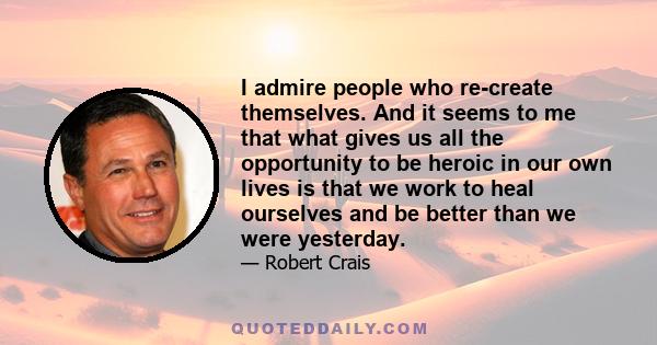 I admire people who re-create themselves. And it seems to me that what gives us all the opportunity to be heroic in our own lives is that we work to heal ourselves and be better than we were yesterday.