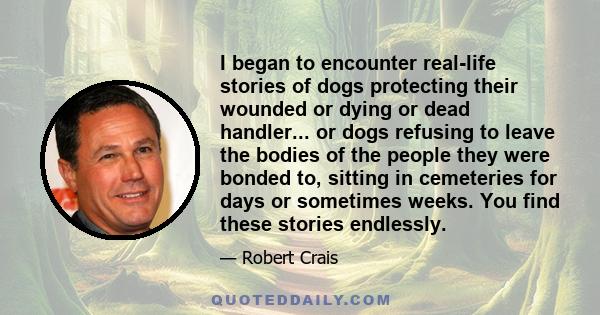 I began to encounter real-life stories of dogs protecting their wounded or dying or dead handler... or dogs refusing to leave the bodies of the people they were bonded to, sitting in cemeteries for days or sometimes