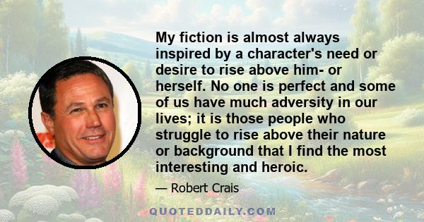 My fiction is almost always inspired by a character's need or desire to rise above him- or herself. No one is perfect and some of us have much adversity in our lives; it is those people who struggle to rise above their